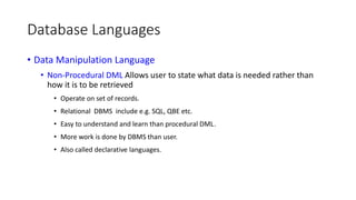 Database Languages
• Data Manipulation Language
• Non-Procedural DML Allows user to state what data is needed rather than
how it is to be retrieved
• Operate on set of records.
• Relational DBMS include e.g. SQL, QBE etc.
• Easy to understand and learn than procedural DML.
• More work is done by DBMS than user.
• Also called declarative languages.
 
