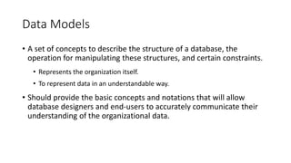Data Models
• A set of concepts to describe the structure of a database, the
operation for manipulating these structures, and certain constraints.
• Represents the organization itself.
• To represent data in an understandable way.
• Should provide the basic concepts and notations that will allow
database designers and end-users to accurately communicate their
understanding of the organizational data.
 
