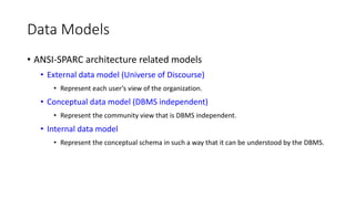 Data Models
• ANSI-SPARC architecture related models
• External data model (Universe of Discourse)
• Represent each user’s view of the organization.
• Conceptual data model (DBMS independent)
• Represent the community view that is DBMS independent.
• Internal data model
• Represent the conceptual schema in such a way that it can be understood by the DBMS.
 