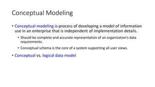 Conceptual Modeling
• Conceptual modeling is process of developing a model of information
use in an enterprise that is independent of implementation details.
• Should be complete and accurate representation of an organization’s data
requirements.
• Conceptual schema is the core of a system supporting all user views.
• Conceptual vs. logical data model
 
