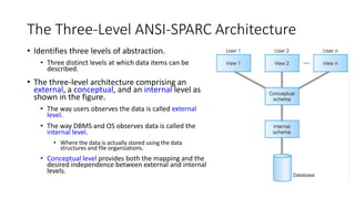The Three-Level ANSI-SPARC Architecture
• Identifies three levels of abstraction.
• Three distinct levels at which data items can be
described.
• The three-level architecture comprising an
external, a conceptual, and an internal level as
shown in the figure.
• The way users observes the data is called external
level.
• The way DBMS and OS observes data is called the
internal level.
• Where the data is actually stored using the data
structures and file organizations.
• Conceptual level provides both the mapping and the
desired independence between external and internal
levels.
 