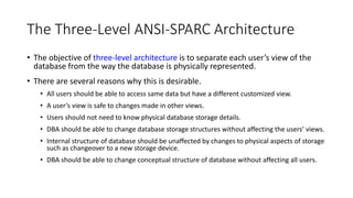 The Three-Level ANSI-SPARC Architecture
• The objective of three-level architecture is to separate each user’s view of the
database from the way the database is physically represented.
• There are several reasons why this is desirable.
• All users should be able to access same data but have a different customized view.
• A user’s view is safe to changes made in other views.
• Users should not need to know physical database storage details.
• DBA should be able to change database storage structures without affecting the users’ views.
• Internal structure of database should be unaffected by changes to physical aspects of storage
such as changeover to a new storage device.
• DBA should be able to change conceptual structure of database without affecting all users.
 