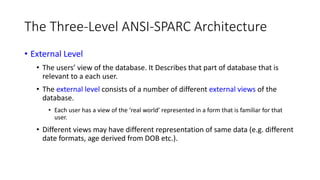 The Three-Level ANSI-SPARC Architecture
• External Level
• The users’ view of the database. It Describes that part of database that is
relevant to a each user.
• The external level consists of a number of different external views of the
database.
• Each user has a view of the ‘real world’ represented in a form that is familiar for that
user.
• Different views may have different representation of same data (e.g. different
date formats, age derived from DOB etc.).
 