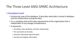 The Three-Level ANSI-SPARC Architecture
• Conceptual Level
• Community view of the database. It describes what data is stored in database
and the relationships among the data.
• It is a complete view of the data requirements of the organization that is
independent of any storage considerations.
• It represents
• All entities, their attributes, and their relationships.
• The constraints on the data.
• Semantic information about the data.
• Security and integrity information.
 