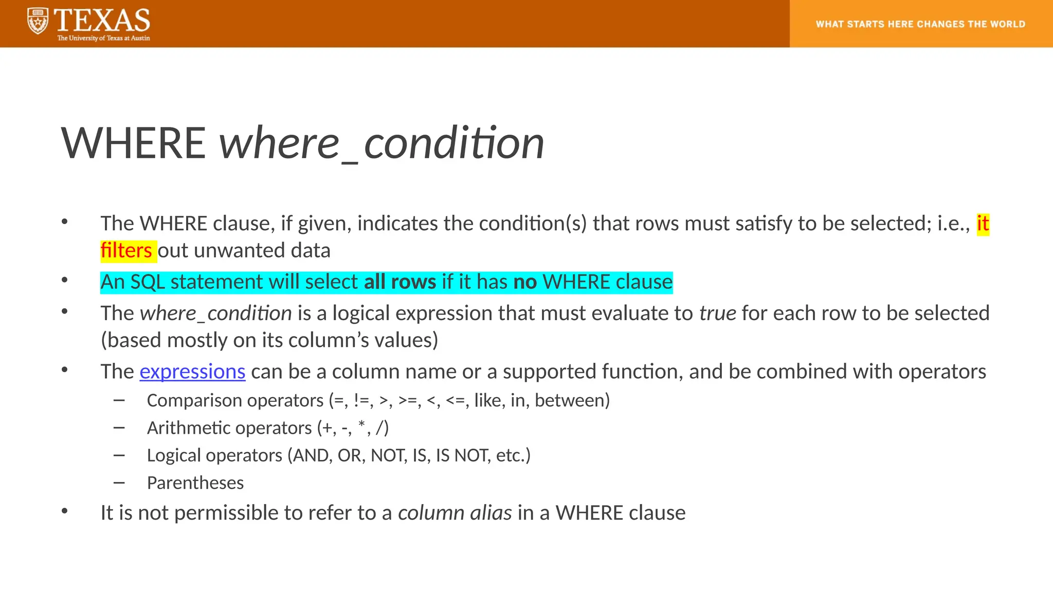 WHERE where_condition
• The WHERE clause, if given, indicates the condition(s) that rows must satisfy to be selected; i.e., it
filters out unwanted data
• An SQL statement will select all rows if it has no WHERE clause
• The where_condition is a logical expression that must evaluate to true for each row to be selected
(based mostly on its column’s values)
• The expressions can be a column name or a supported function, and be combined with operators
– Comparison operators (=, !=, >, >=, <, <=, like, in, between)
– Arithmetic operators (+, -, *, /)
– Logical operators (AND, OR, NOT, IS, IS NOT, etc.)
– Parentheses
• It is not permissible to refer to a column alias in a WHERE clause
 