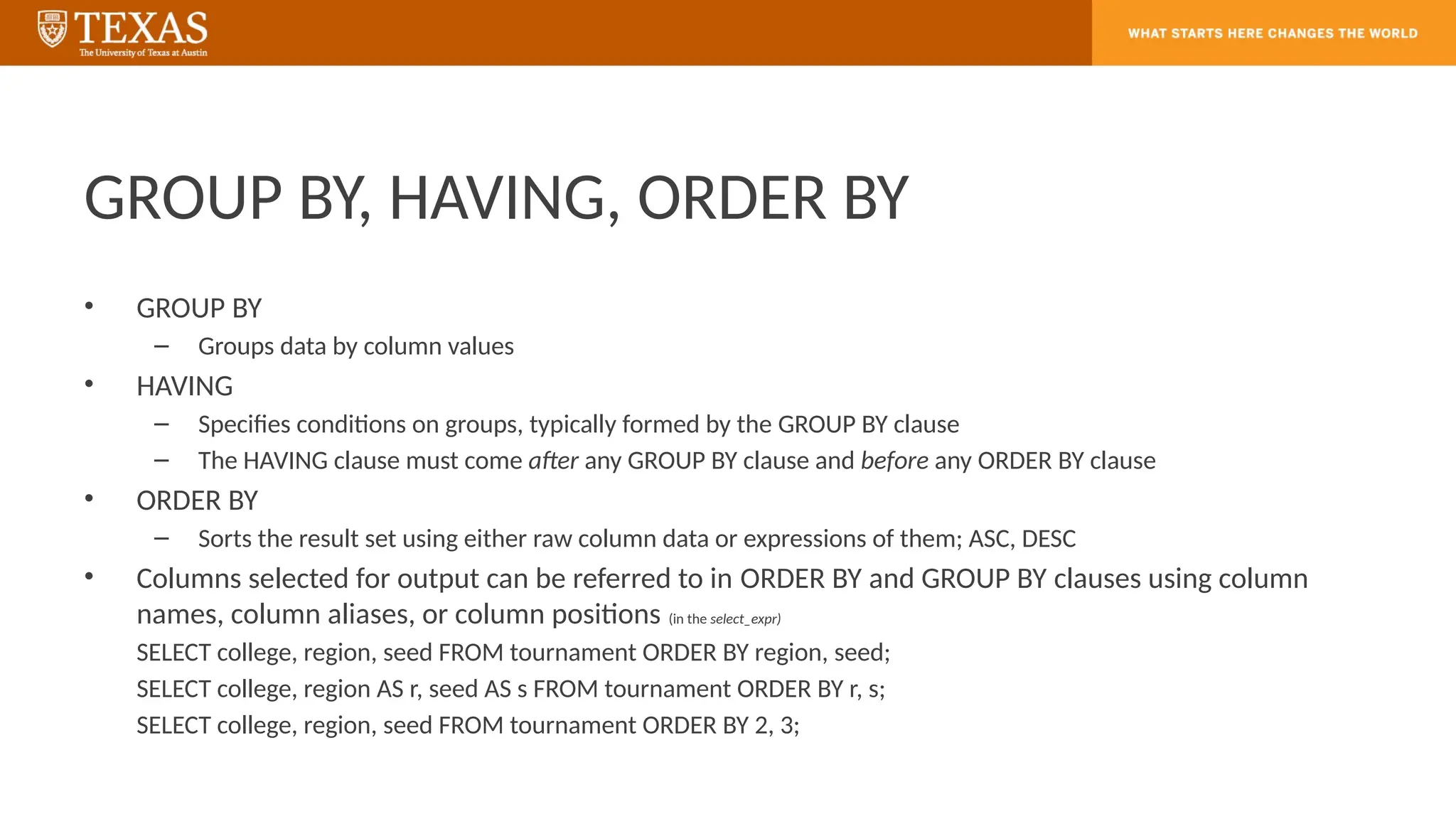 GROUP BY, HAVING, ORDER BY
• GROUP BY
– Groups data by column values
• HAVING
– Specifies conditions on groups, typically formed by the GROUP BY clause
– The HAVING clause must come after any GROUP BY clause and before any ORDER BY clause
• ORDER BY
– Sorts the result set using either raw column data or expressions of them; ASC, DESC
• Columns selected for output can be referred to in ORDER BY and GROUP BY clauses using column
names, column aliases, or column positions (in the select_expr)
SELECT college, region, seed FROM tournament ORDER BY region, seed;
SELECT college, region AS r, seed AS s FROM tournament ORDER BY r, s;
SELECT college, region, seed FROM tournament ORDER BY 2, 3;
 