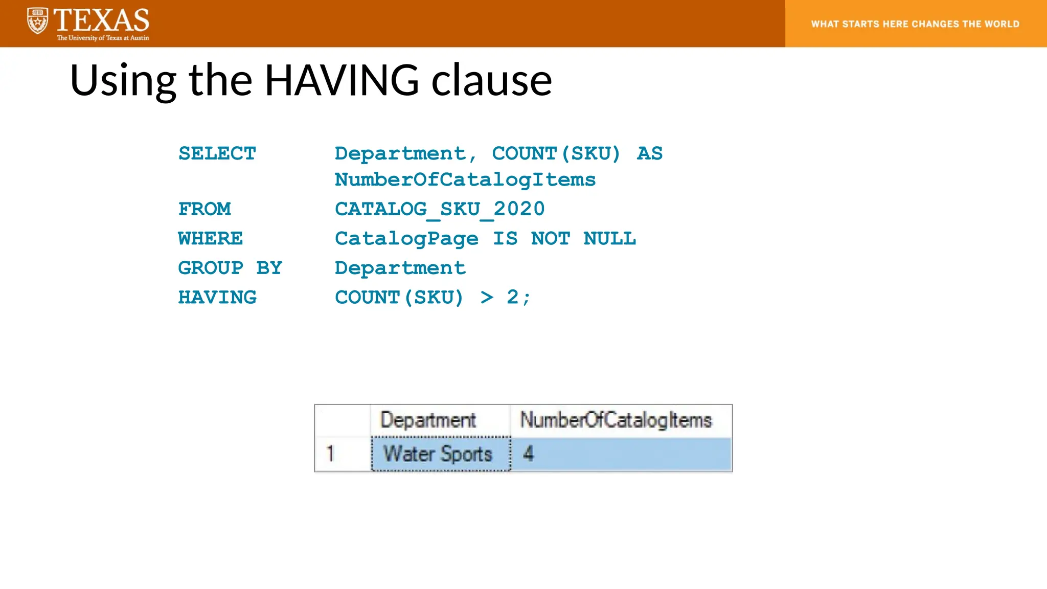 Using the HAVING clause
SELECT Department, COUNT(SKU) AS
NumberOfCatalogItems
FROM CATALOG_SKU_2020
WHERE CatalogPage IS NOT NULL
GROUP BY Department
HAVING COUNT(SKU) > 2;
 