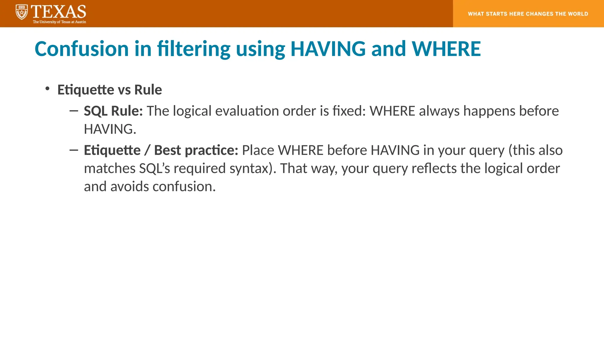 Confusion in filtering using HAVING and WHERE
• Etiquette vs Rule
– SQL Rule: The logical evaluation order is fixed: WHERE always happens before
HAVING.
– Etiquette / Best practice: Place WHERE before HAVING in your query (this also
matches SQL’s required syntax). That way, your query reflects the logical order
and avoids confusion.
 