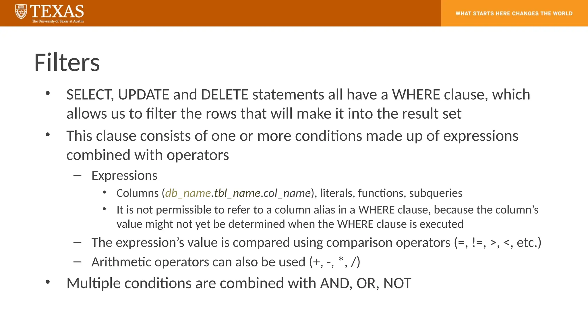 Filters
• SELECT, UPDATE and DELETE statements all have a WHERE clause, which
allows us to filter the rows that will make it into the result set
• This clause consists of one or more conditions made up of expressions
combined with operators
– Expressions
• Columns (db_name.tbl_name.col_name), literals, functions, subqueries
• It is not permissible to refer to a column alias in a WHERE clause, because the column’s
value might not yet be determined when the WHERE clause is executed
– The expression’s value is compared using comparison operators (=, !=, >, <, etc.)
– Arithmetic operators can also be used (+, -, *, /)
• Multiple conditions are combined with AND, OR, NOT
 