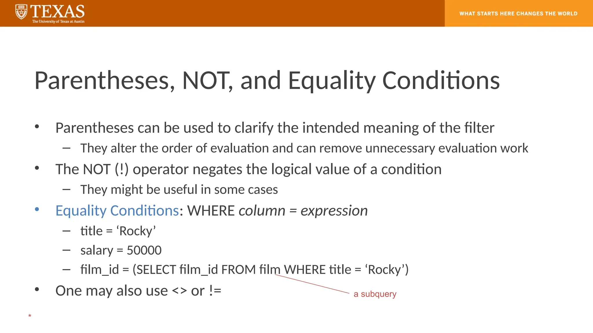 Parentheses, NOT, and Equality Conditions
• Parentheses can be used to clarify the intended meaning of the filter
– They alter the order of evaluation and can remove unnecessary evaluation work
• The NOT (!) operator negates the logical value of a condition
– They might be useful in some cases
• Equality Conditions: WHERE column = expression
– title = ‘Rocky’
– salary = 50000
– film_id = (SELECT film_id FROM film WHERE title = ‘Rocky’)
• One may also use <> or != a subquery
*
 