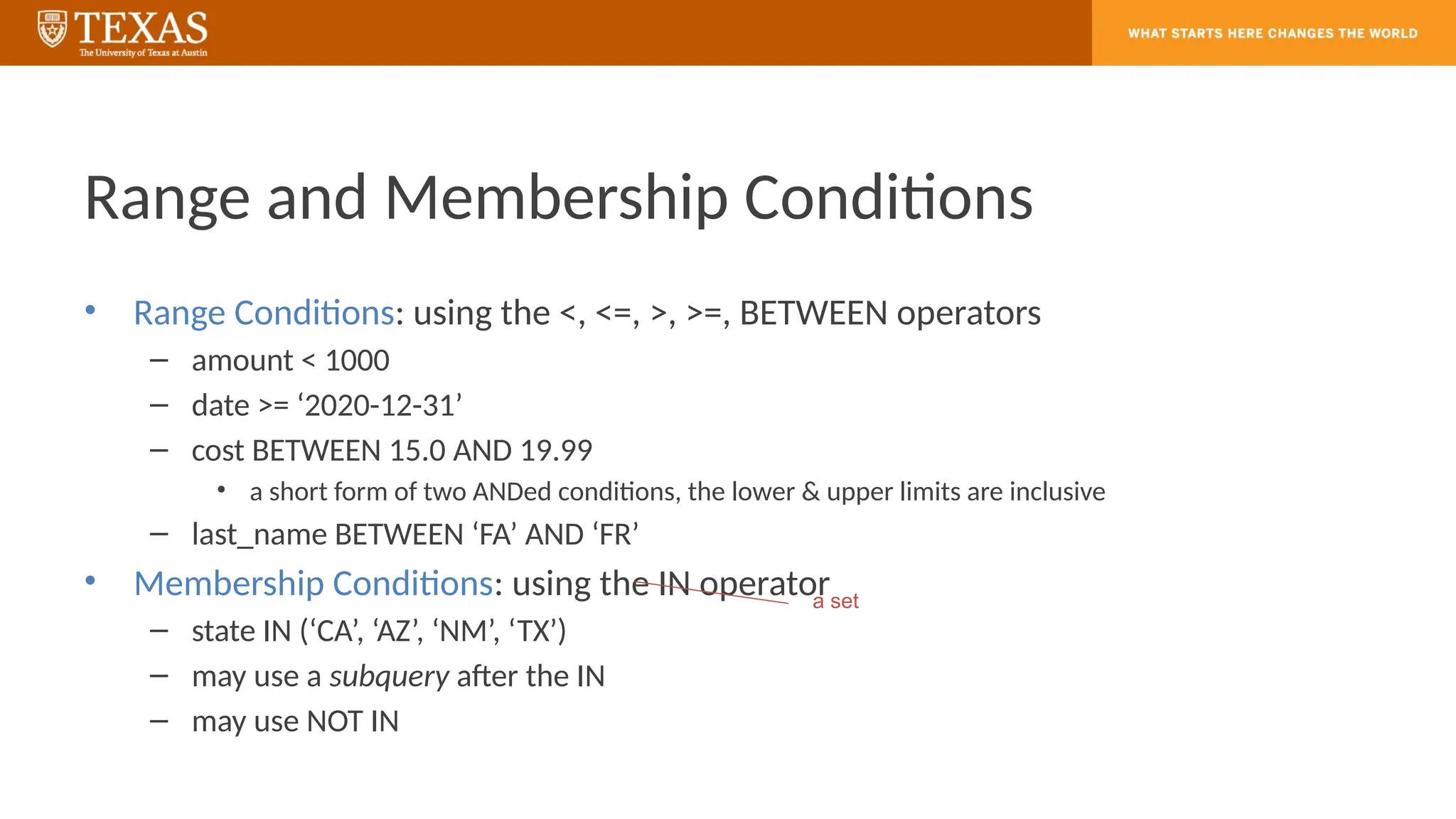 Range and Membership Conditions
• Range Conditions: using the <, <=, >, >=, BETWEEN operators
– amount < 1000
– date >= ‘2020-12-31’
– cost BETWEEN 15.0 AND 19.99
• a short form of two ANDed conditions, the lower & upper limits are inclusive
– last_name BETWEEN ‘FA’ AND ‘FR’
• Membership Conditions: using the IN operator
– state IN (‘CA’, ‘AZ’, ‘NM’, ‘TX’)
– may use a subquery after the IN
– may use NOT IN
a set
 