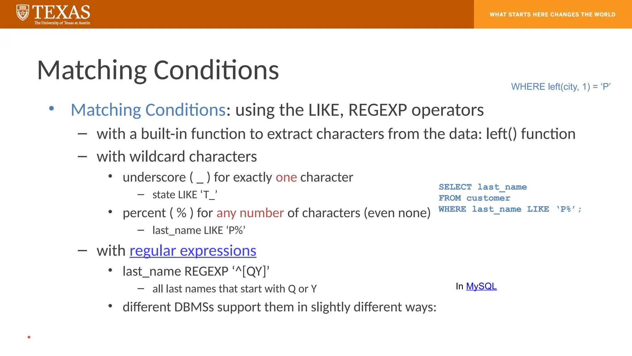 Matching Conditions
• Matching Conditions: using the LIKE, REGEXP operators
– with a built-in function to extract characters from the data: left() function
– with wildcard characters
• underscore ( _ ) for exactly one character
– state LIKE ‘T_’
• percent ( % ) for any number of characters (even none)
– last_name LIKE ‘P%’
– with regular expressions
• last_name REGEXP ‘^[QY]’
– all last names that start with Q or Y
• different DBMSs support them in slightly different ways:
SELECT last_name
FROM customer
WHERE last_name LIKE ‘P%’;
WHERE left(city, 1) = ‘P’
In MySQL
*
 