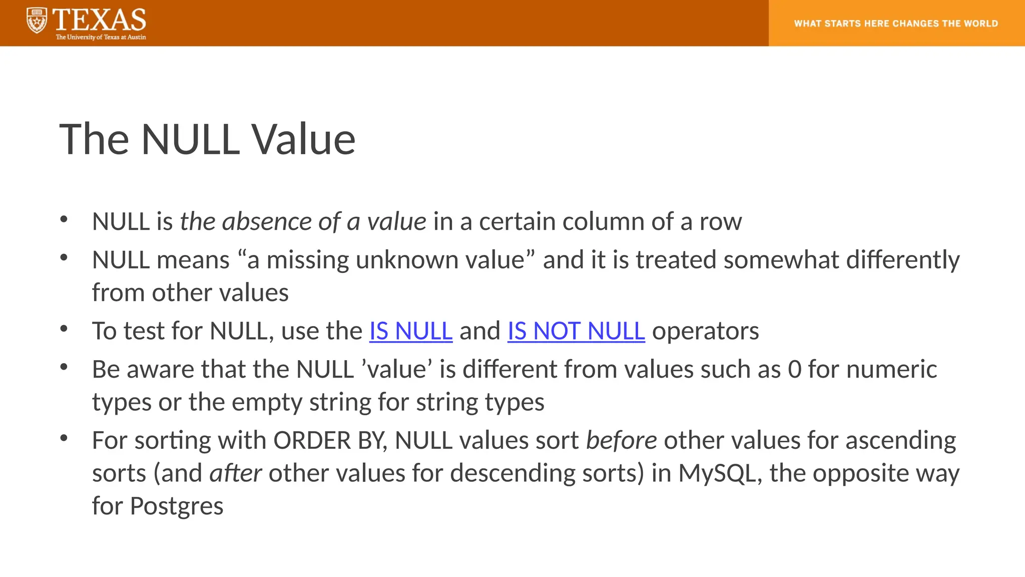The NULL Value
• NULL is the absence of a value in a certain column of a row
• NULL means “a missing unknown value” and it is treated somewhat differently
from other values
• To test for NULL, use the IS NULL and IS NOT NULL operators
• Be aware that the NULL ’value’ is different from values such as 0 for numeric
types or the empty string for string types
• For sorting with ORDER BY, NULL values sort before other values for ascending
sorts (and after other values for descending sorts) in MySQL, the opposite way
for Postgres
 