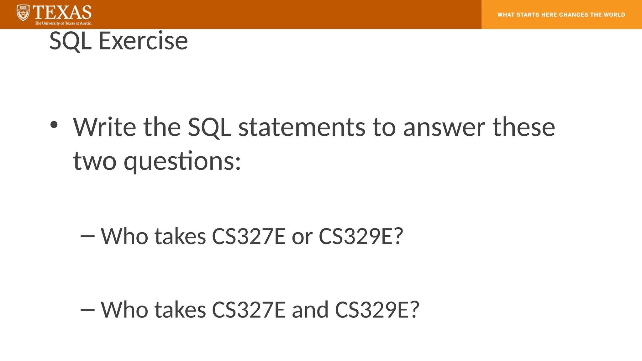 SQL Exercise
• Write the SQL statements to answer these
two questions:
– Who takes CS327E or CS329E?
– Who takes CS327E and CS329E?
 
