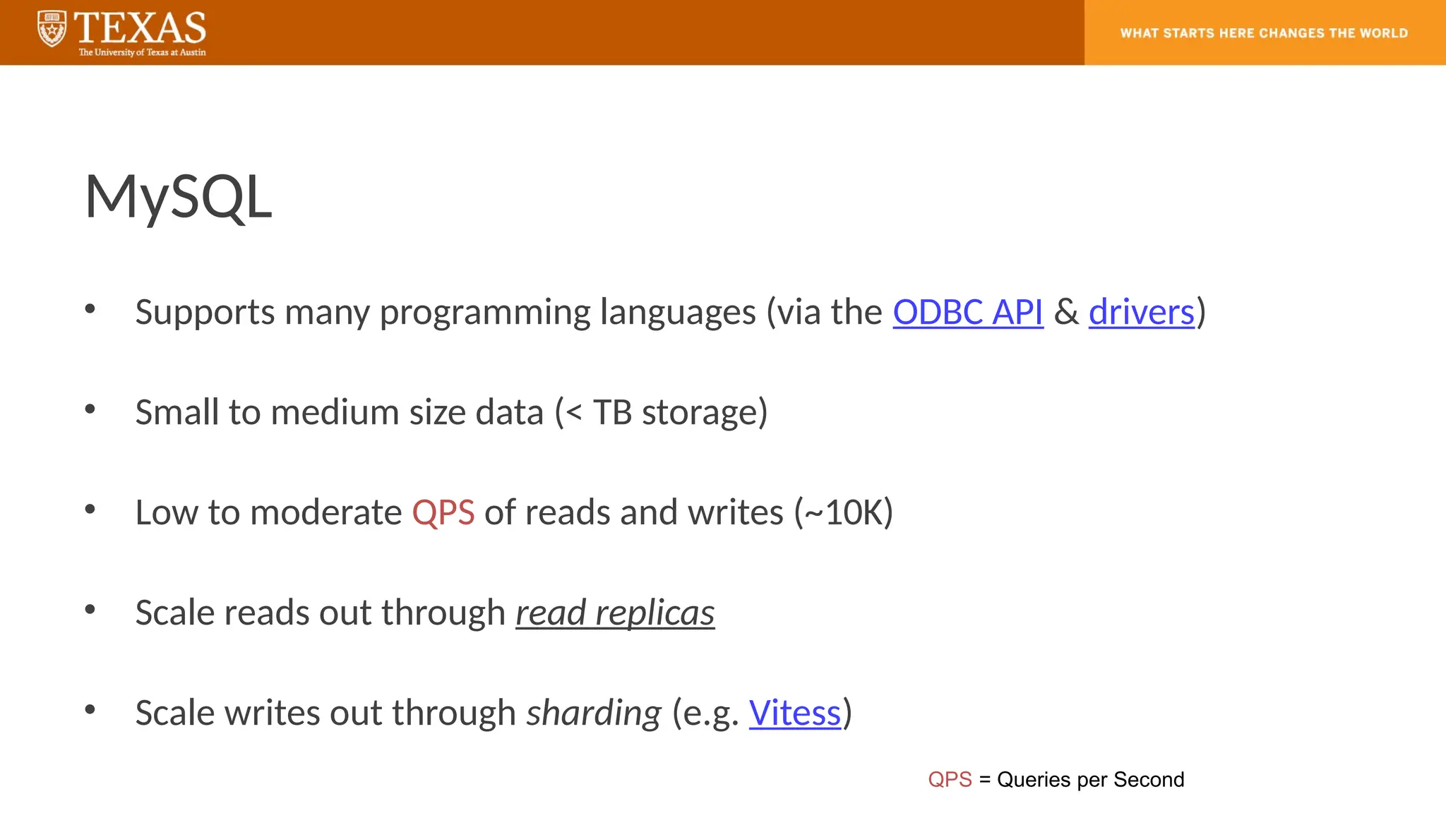 MySQL
• Supports many programming languages (via the ODBC API & drivers)
• Small to medium size data (< TB storage)
• Low to moderate QPS of reads and writes (~10K)
• Scale reads out through read replicas
• Scale writes out through sharding (e.g. Vitess)
QPS = Queries per Second
 