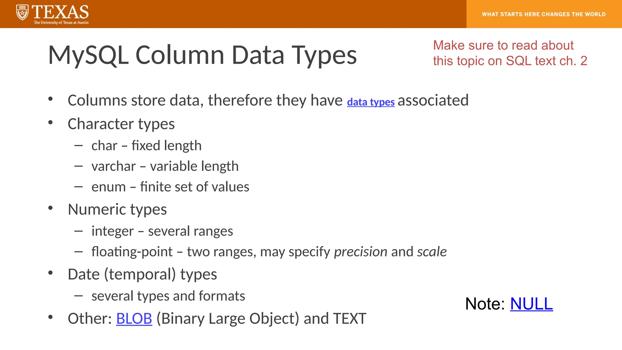 MySQL Column Data Types
• Columns store data, therefore they have data types associated
• Character types
– char – fixed length
– varchar – variable length
– enum – finite set of values
• Numeric types
– integer – several ranges
– floating-point – two ranges, may specify precision and scale
• Date (temporal) types
– several types and formats
• Other: BLOB (Binary Large Object) and TEXT
Make sure to read about
this topic on SQL text ch. 2
Note: NULL
 