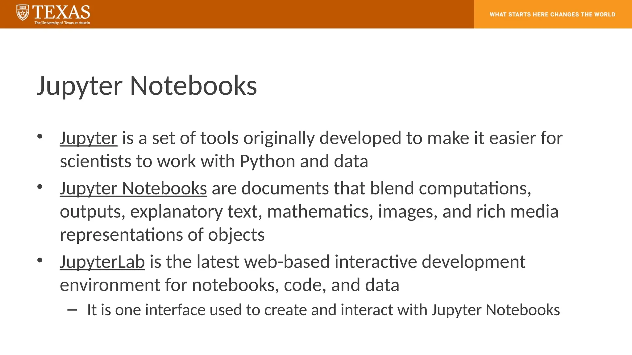 Jupyter Notebooks
• Jupyter is a set of tools originally developed to make it easier for
scientists to work with Python and data
• Jupyter Notebooks are documents that blend computations,
outputs, explanatory text, mathematics, images, and rich media
representations of objects
• JupyterLab is the latest web-based interactive development
environment for notebooks, code, and data
– It is one interface used to create and interact with Jupyter Notebooks
 