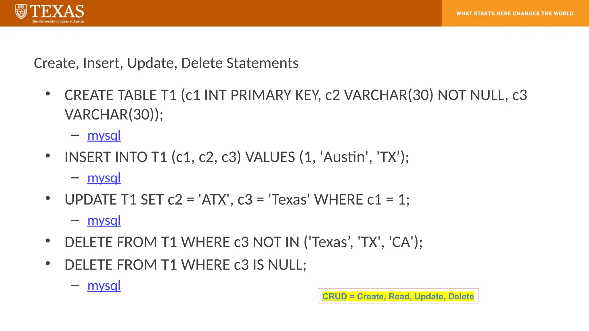 Create, Insert, Update, Delete Statements
• CREATE TABLE T1 (c1 INT PRIMARY KEY, c2 VARCHAR(30) NOT NULL, c3
VARCHAR(30));
– mysql
• INSERT INTO T1 (c1, c2, c3) VALUES (1, 'Austin', 'TX’);
– mysql
• UPDATE T1 SET c2 = 'ATX', c3 = 'Texas' WHERE c1 = 1;
– mysql
• DELETE FROM T1 WHERE c3 NOT IN ('Texas’, 'TX', 'CA');
• DELETE FROM T1 WHERE c3 IS NULL;
– mysql
CRUD = Create, Read, Update, Delete
 