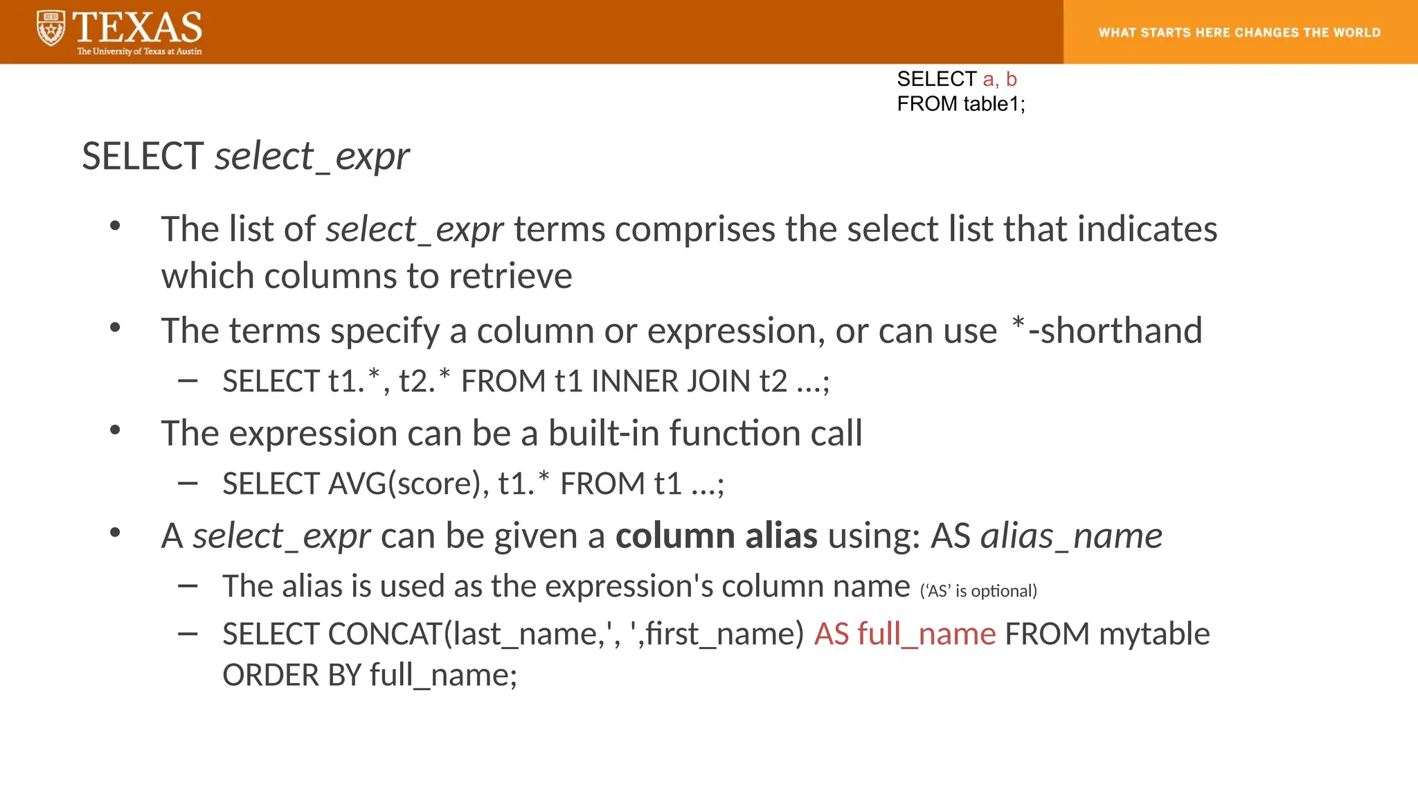 SELECT select_expr
• The list of select_expr terms comprises the select list that indicates
which columns to retrieve
• The terms specify a column or expression, or can use *-shorthand
– SELECT t1.*, t2.* FROM t1 INNER JOIN t2 ...;
• The expression can be a built-in function call
– SELECT AVG(score), t1.* FROM t1 ...;
• A select_expr can be given a column alias using: AS alias_name
– The alias is used as the expression's column name (‘AS’ is optional)
– SELECT CONCAT(last_name,', ',first_name) AS full_name FROM mytable
ORDER BY full_name;
SELECT a, b
FROM table1;
 