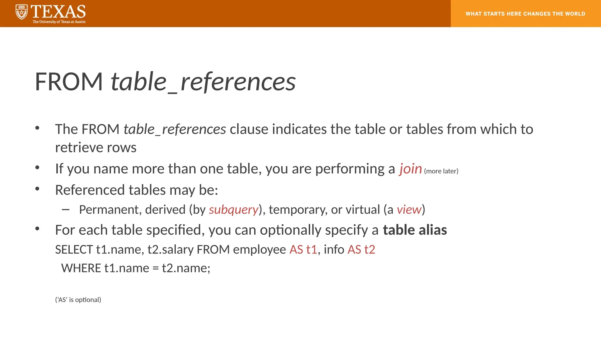 FROM table_references
• The FROM table_references clause indicates the table or tables from which to
retrieve rows
• If you name more than one table, you are performing a join(more later)
• Referenced tables may be:
– Permanent, derived (by subquery), temporary, or virtual (a view)
• For each table specified, you can optionally specify a table alias
SELECT t1.name, t2.salary FROM employee AS t1, info AS t2
WHERE t1.name = t2.name;
(‘AS’ is optional)
 