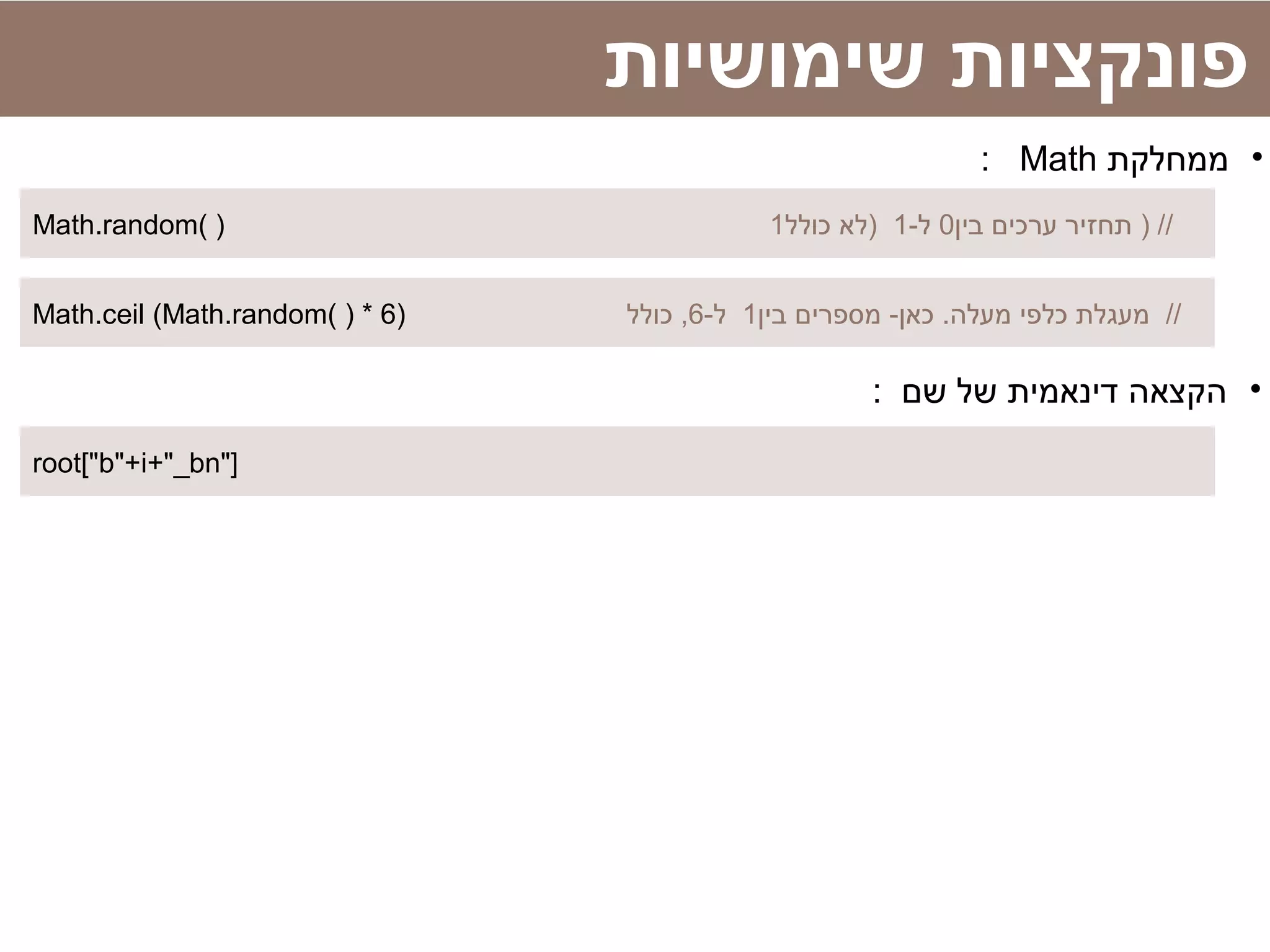 Math.random( ) ‫בין‬ ‫ערכים‬ ‫תחזיר‬0-‫ל‬1‫כולל‬ ‫)לא‬1 ) //
‫שימושיות‬ ‫פונקציות‬
•‫ממחלקת‬Math:
root["b"+i+"_bn"]
Math.ceil (Math.random( ) * 6) ‫בין‬ ‫מספרים‬ -‫כאן‬ .‫מעלה‬ ‫כלפי‬ ‫מעגלת‬1-‫ל‬6‫כולל‬ , //
•: ‫שם‬ ‫של‬ ‫דינאמית‬ ‫הקצאה‬
 