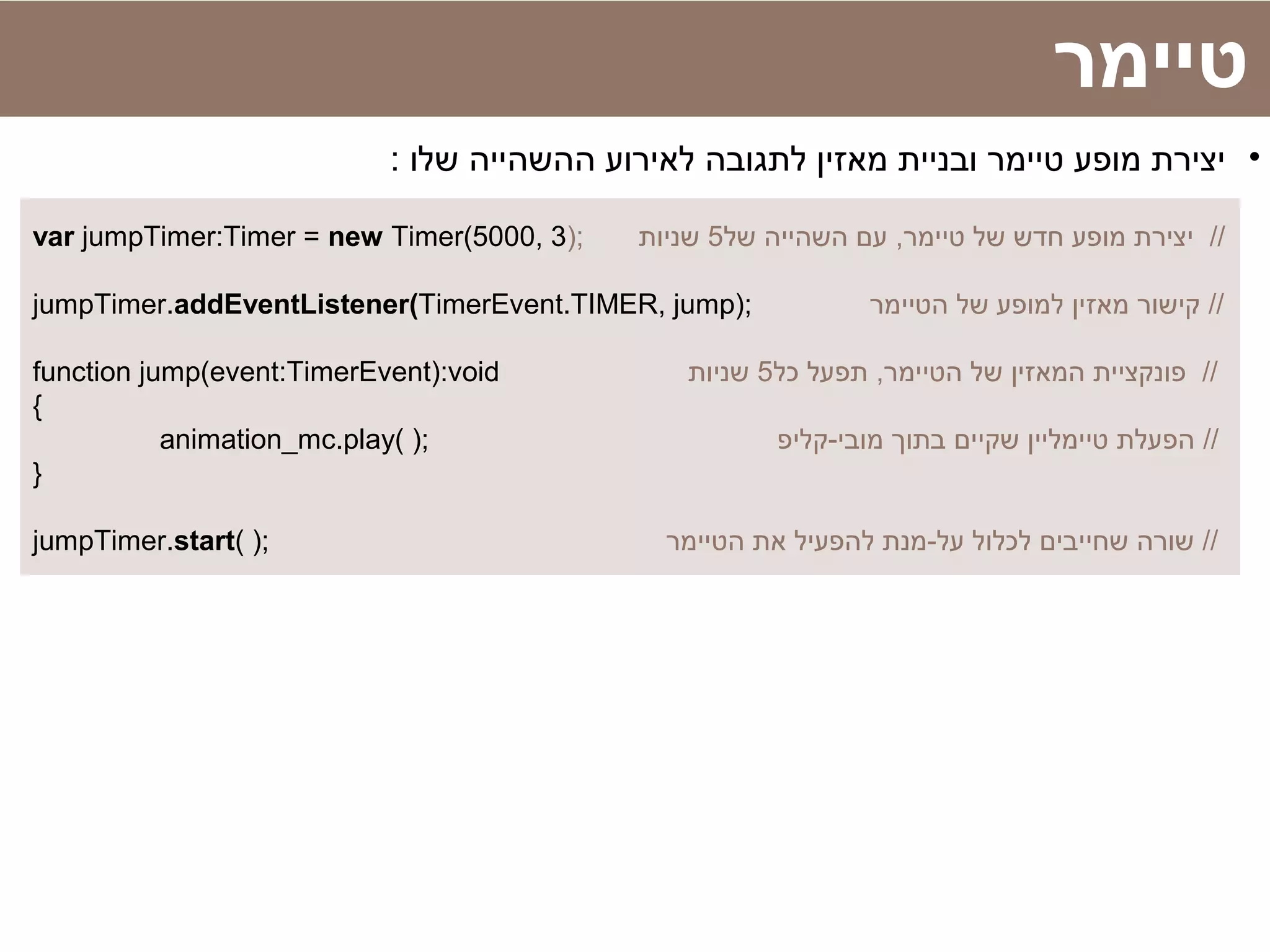 var jumpTimer:Timer = new Timer(5000, 3); ‫של‬ ‫השהייה‬ ‫עם‬ ,‫טיימר‬ ‫של‬ ‫חדש‬ ‫מופע‬ ‫יצירת‬5‫שניות‬ //
jumpTimer.addEventListener(TimerEvent.TIMER, jump); ‫הטיימר‬ ‫של‬ ‫למופע‬ ‫מאזין‬ ‫קישור‬ //
function jump(event:TimerEvent):void ‫כל‬ ‫תפעל‬ ,‫הטיימר‬ ‫של‬ ‫המאזין‬ ‫פונקציית‬5‫שניות‬ //
{
animation_mc.play( ); ‫מובי-קליפ‬ ‫בתוך‬ ‫שקיים‬ ‫טיימליין‬ ‫הפעלת‬ //
}
jumpTimer.start( ); ‫הטיימר‬ ‫את‬ ‫להפעיל‬ ‫על-מנת‬ ‫לכלול‬ ‫שחייבים‬ ‫שורה‬ //
‫טיימר‬
•: ‫שלו‬ ‫ההשהייה‬ ‫לאירוע‬ ‫לתגובה‬ ‫מאזין‬ ‫ובניית‬ ‫טיימר‬ ‫מופע‬ ‫יצירת‬
 