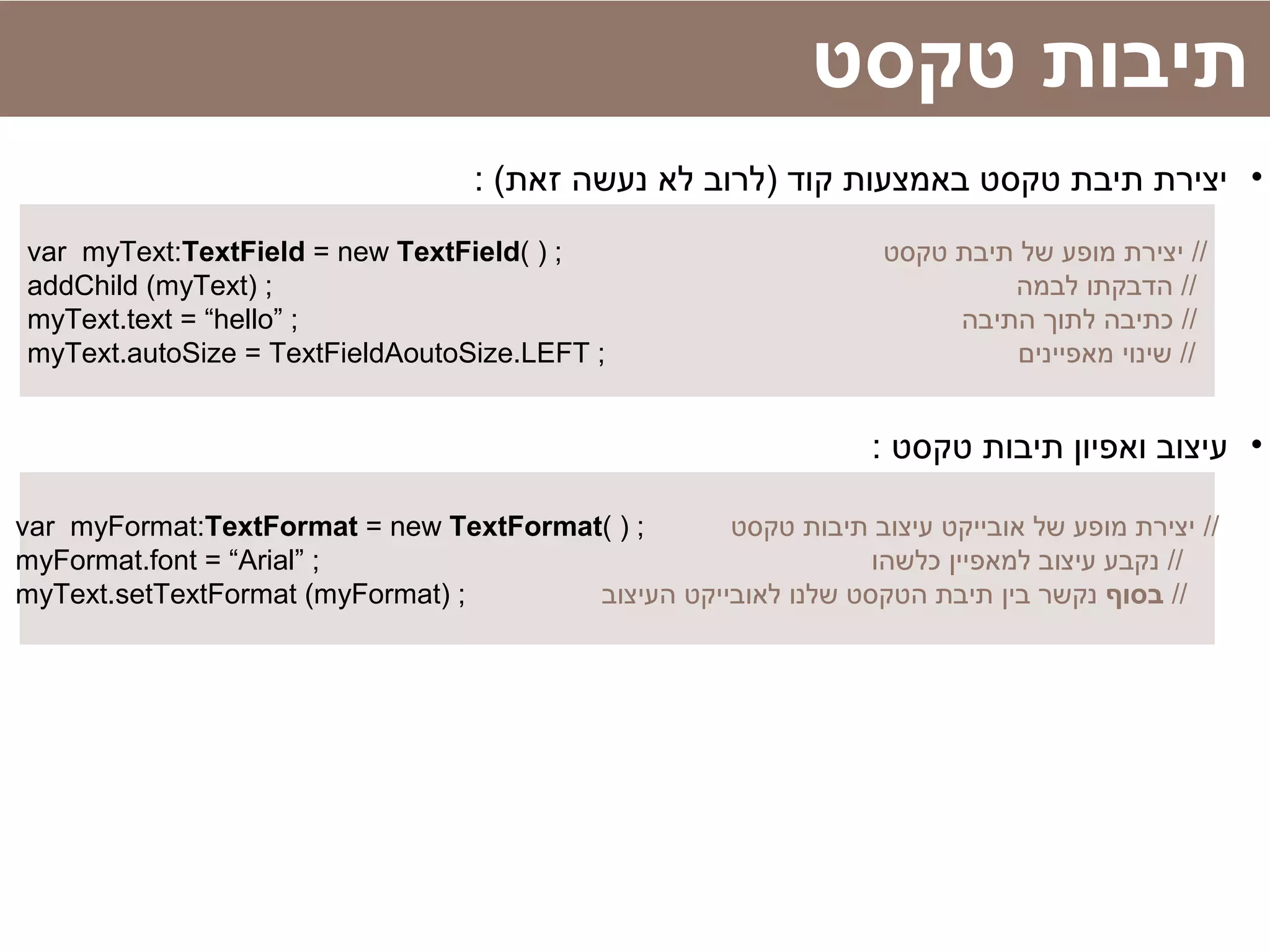 ‫טקסט‬ ‫תיבות‬
•: (‫זאת‬ ‫נעשה‬ ‫לא‬ ‫)לרוב‬ ‫קוד‬ ‫באמצעות‬ ‫טקסט‬ ‫תיבת‬ ‫יצירת‬
var myText:TextField = new TextField( ) ; ‫טקסט‬ ‫תיבת‬ ‫של‬ ‫מופע‬ ‫יצירת‬ //
addChild (myText) ; ‫לבמה‬ ‫הדבקתו‬ //
myText.text = “hello” ; ‫התיבה‬ ‫לתוך‬ ‫כתיבה‬ //
myText.autoSize = TextFieldAoutoSize.LEFT ; ‫מאפיינים‬ ‫שינוי‬ //
•: ‫טקסט‬ ‫תיבות‬ ‫ואפיון‬ ‫עיצוב‬
var myFormat:TextFormat = new TextFormat( ) ; ‫טקסט‬ ‫תיבות‬ ‫עיצוב‬ ‫אובייקט‬ ‫של‬ ‫מופע‬ ‫יצירת‬ //
myFormat.font = “Arial” ; ‫כלשהו‬ ‫למאפיין‬ ‫עיצוב‬ ‫נקבע‬ //
myText.setTextFormat (myFormat) ; ‫בסוף‬‫העיצוב‬ ‫לאובייקט‬ ‫שלנו‬ ‫הטקסט‬ ‫תיבת‬ ‫בין‬ ‫נקשר‬ //
 