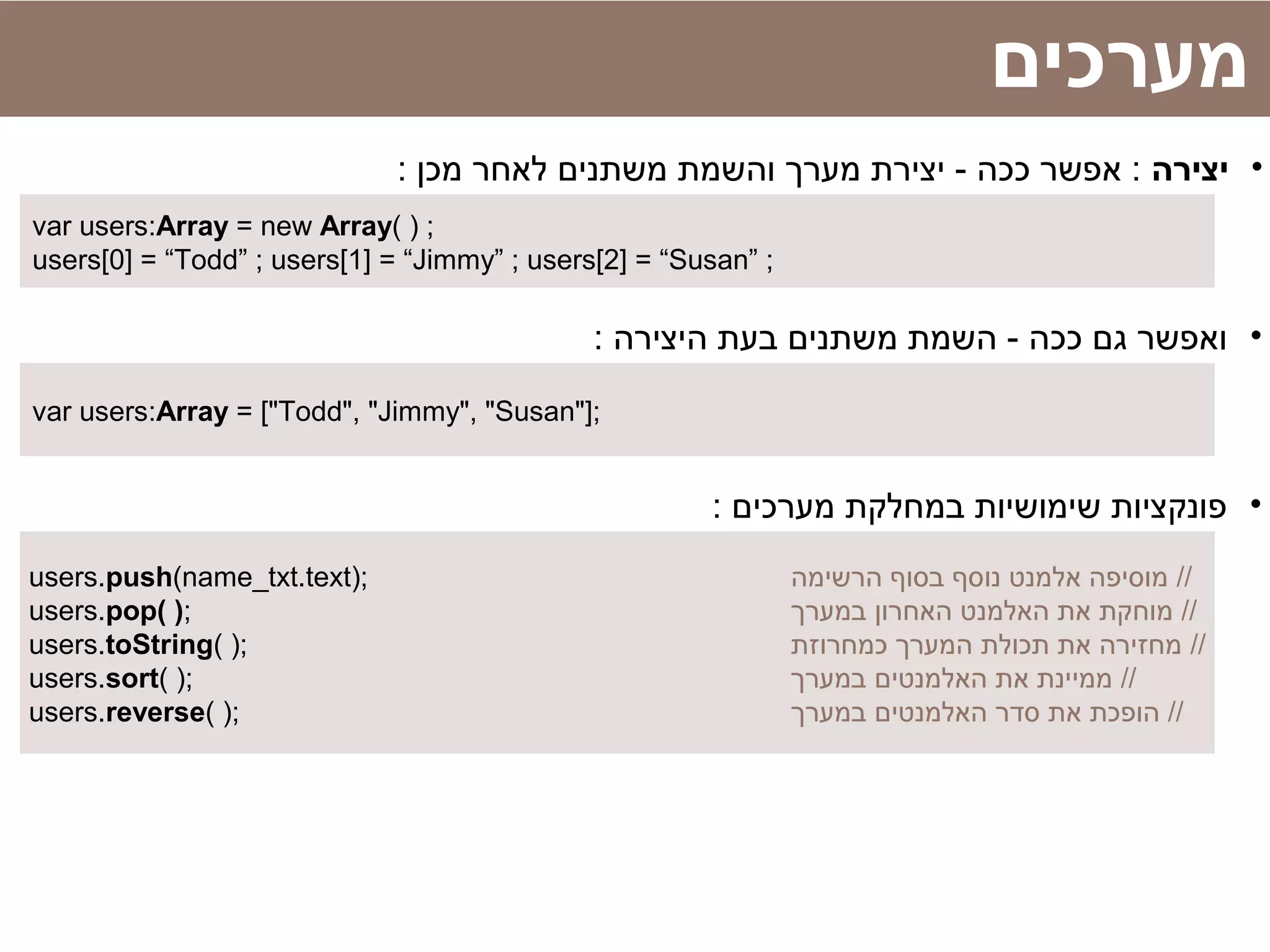 ‫מערכים‬
•‫יצירה‬: ‫מכן‬ ‫לאחר‬ ‫משתנים‬ ‫והשמת‬ ‫מערך‬ ‫יצירת‬ - ‫ככה‬ ‫אפשר‬ :
var users:Array = new Array( ) ;
users[0] = “Todd” ; users[1] = “Jimmy” ; users[2] = “Susan” ;
•: ‫היצירה‬ ‫בעת‬ ‫משתנים‬ ‫השמת‬ - ‫ככה‬ ‫גם‬ ‫ואפשר‬
var users:Array = ["Todd", "Jimmy", "Susan"];
•: ‫מערכים‬ ‫במחלקת‬ ‫שימושיות‬ ‫פונקציות‬
users.push(name_txt.text); ‫הרשימה‬ ‫בסוף‬ ‫נוסף‬ ‫אלמנט‬ ‫מוסיפה‬ //
users.pop( ); ‫במערך‬ ‫האחרון‬ ‫האלמנט‬ ‫את‬ ‫מוחקת‬ //
users.toString( ); ‫כמחרוזת‬ ‫המערך‬ ‫תכולת‬ ‫את‬ ‫מחזירה‬ //
users.sort( ); ‫במערך‬ ‫האלמנטים‬ ‫את‬ ‫ממיינת‬ //
users.reverse( ); ‫במערך‬ ‫האלמנטים‬ ‫סדר‬ ‫את‬ ‫הופכת‬ //
 