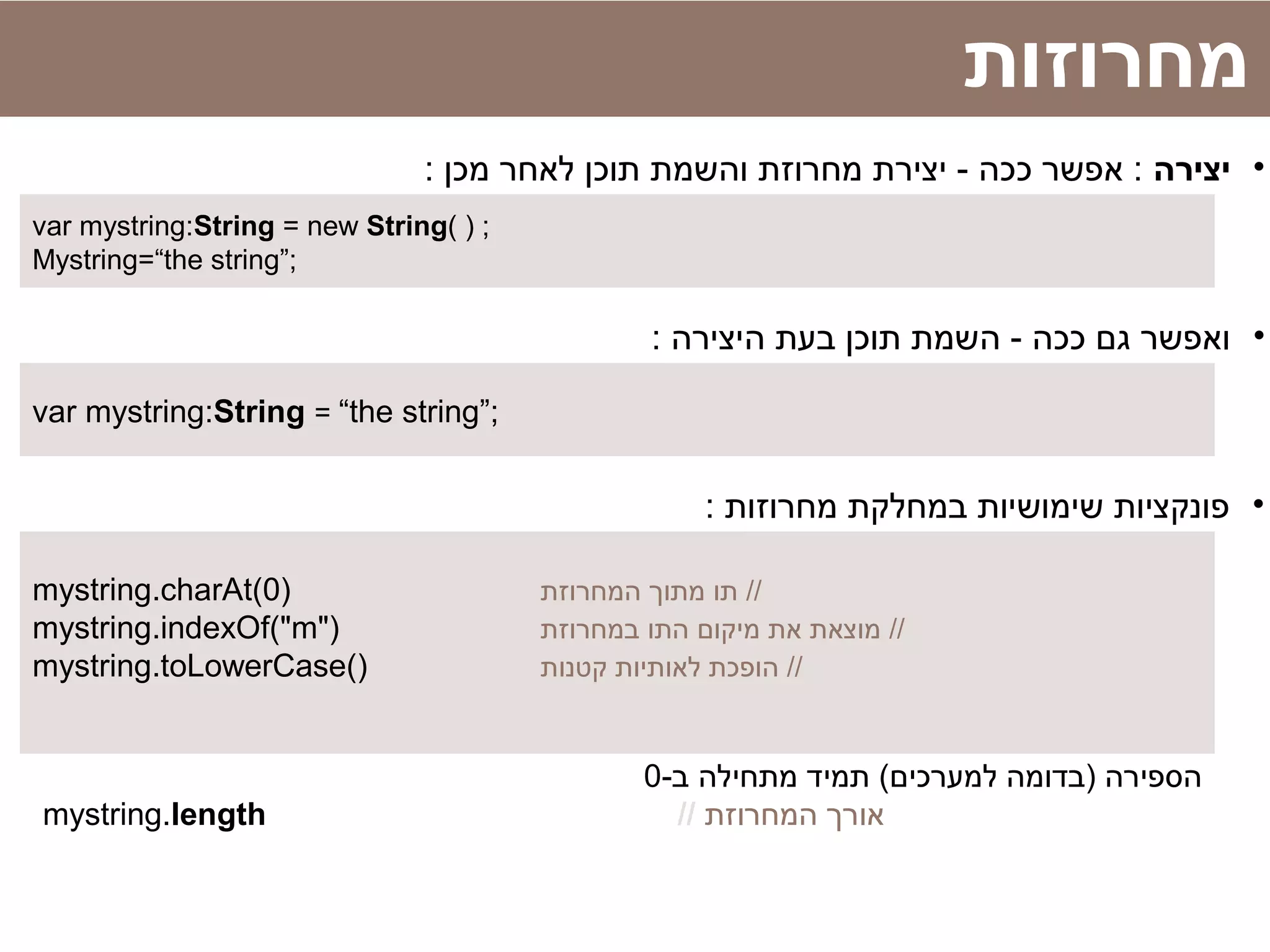 ‫מחרוזות‬
•‫יצירה‬: ‫מכן‬ ‫לאחר‬ ‫תוכן‬ ‫והשמת‬ ‫מחרוזת‬ ‫יצירת‬ - ‫ככה‬ ‫אפשר‬ :
var mystring:String = new String( ) ;
Mystring=“the string”;
•: ‫היצירה‬ ‫בעת‬ ‫תוכן‬ ‫השמת‬ - ‫ככה‬ ‫גם‬ ‫ואפשר‬
var mystring:String = “the string”;
•: ‫מחרוזות‬ ‫במחלקת‬ ‫שימושיות‬ ‫פונקציות‬
mystring.charAt(0) ‫המחרוזת‬ ‫מתוך‬ ‫תו‬ //
mystring.indexOf("m") ‫במחרוזת‬ ‫התו‬ ‫מיקום‬ ‫את‬ ‫מוצאת‬ //
mystring.toLowerCase() ‫קטנות‬ ‫לאותיות‬ ‫הופכת‬ //
-‫ב‬ ‫מתחילה‬ ‫תמיד‬ (‫למערכים‬ ‫)בדומה‬ ‫הספירה‬0
mystring.length // ‫המחרוזת‬ ‫אורך‬
 