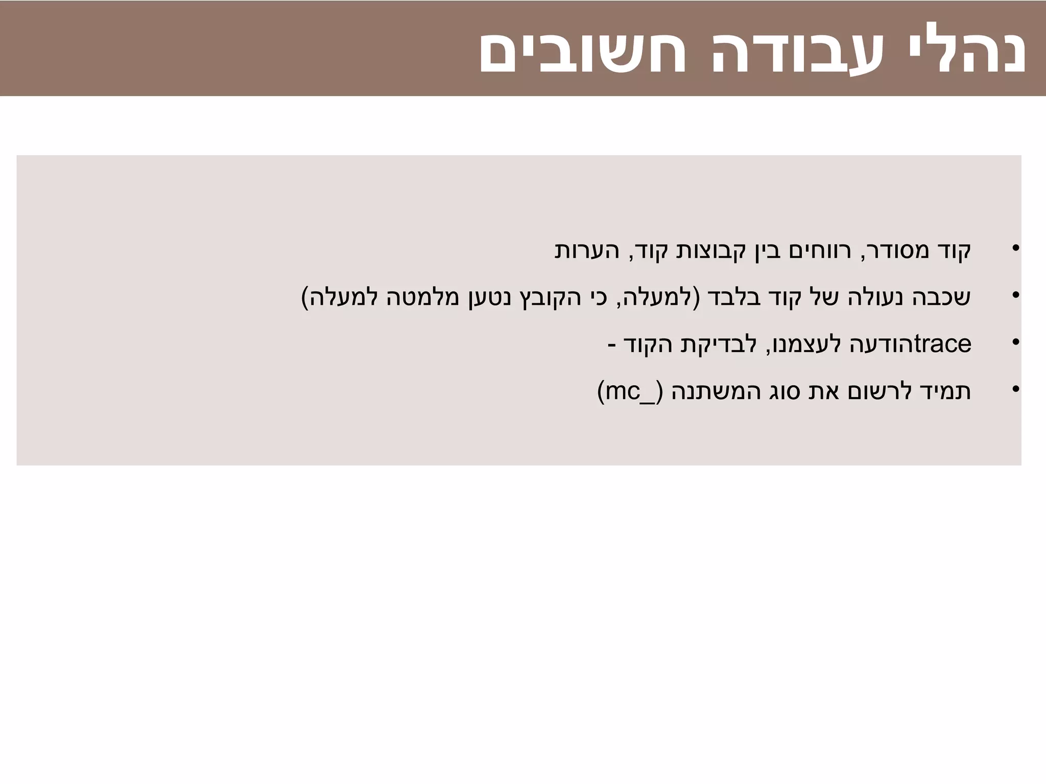 •‫הערות‬ ,‫קוד‬ ‫קבוצות‬ ‫בין‬ ‫רווחים‬ ,‫מסודר‬ ‫קוד‬
•(‫למעלה‬ ‫מלמטה‬ ‫נטען‬ ‫הקובץ‬ ‫כי‬ ,‫)למעלה‬ ‫בלבד‬ ‫קוד‬ ‫של‬ ‫נעולה‬ ‫שכבה‬
•trace- ‫הקוד‬ ‫לבדיקת‬ ,‫לעצמנו‬ ‫הודעה‬
•) ‫המשתנה‬ ‫סוג‬ ‫את‬ ‫לרשום‬ ‫תמיד‬_mc(
‫חשובים‬ ‫עבודה‬ ‫נהלי‬
 
