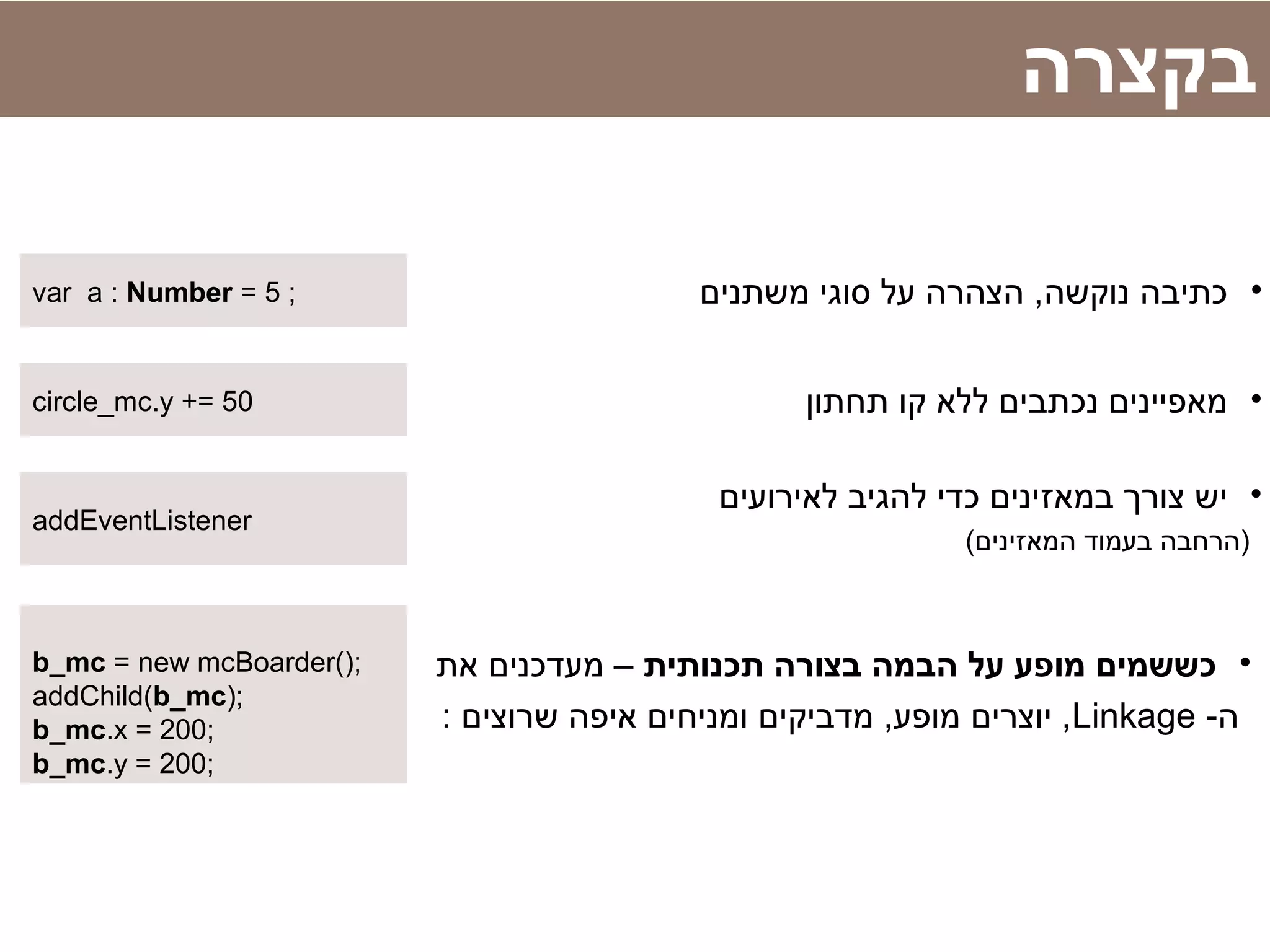 ‫בקצרה‬
•‫תחתון‬ ‫קו‬ ‫ללא‬ ‫נכתבים‬ ‫מאפיינים‬circle_mc.y += 50
•‫תכנותית‬ ‫בצורה‬ ‫הבמה‬ ‫על‬ ‫מופע‬ ‫כששמים‬‫את‬ ‫מעדכנים‬ –
-‫ה‬Linkage: ‫שרוצים‬ ‫איפה‬ ‫ומניחים‬ ‫מדביקים‬ ,‫מופע‬ ‫יוצרים‬ ,
b_mc = new mcBoarder();
addChild(b_mc);
b_mc.x = 200;
b_mc.y = 200;
•‫משתנים‬ ‫סוגי‬ ‫על‬ ‫הצהרה‬ ,‫נוקשה‬ ‫כתיבה‬var a : Number = 5 ;
•‫לאירועים‬ ‫להגיב‬ ‫כדי‬ ‫במאזינים‬ ‫צורך‬ ‫יש‬
(‫המאזינים‬ ‫בעמוד‬ ‫)הרחבה‬
addEventListener
 