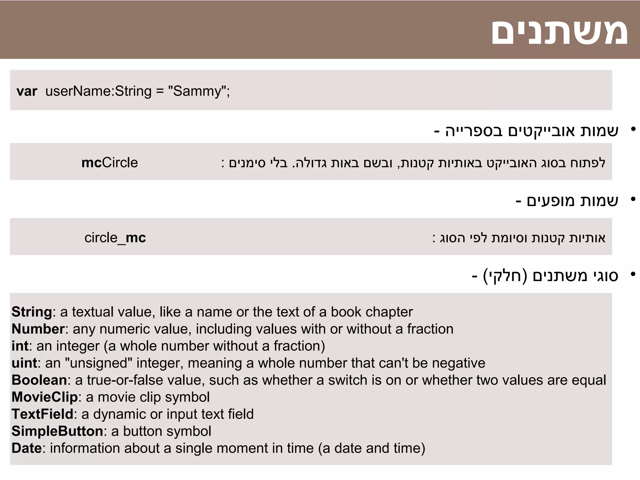 var userName:String = "Sammy";
‫משתנים‬
•- ‫בספרייה‬ ‫אובייקטים‬ ‫שמות‬
: ‫סימנים‬ ‫בלי‬ .‫גדולה‬ ‫באות‬ ‫ובשם‬ ,‫קטנות‬ ‫באותיות‬ ‫האובייקט‬ ‫בסוג‬ ‫לפתוח‬mcCircle
•- ‫מופעים‬ ‫שמות‬
: ‫הסוג‬ ‫לפי‬ ‫וסיומת‬ ‫קטנות‬ ‫אותיות‬circle_mc
•- (‫)חלקי‬ ‫משתנים‬ ‫סוגי‬
String: a textual value, like a name or the text of a book chapter
Number: any numeric value, including values with or without a fraction
int: an integer (a whole number without a fraction)
uint: an "unsigned" integer, meaning a whole number that can't be negative
Boolean: a true-or-false value, such as whether a switch is on or whether two values are equal
MovieClip: a movie clip symbol
TextField: a dynamic or input text field
SimpleButton: a button symbol
Date: information about a single moment in time (a date and time)
 