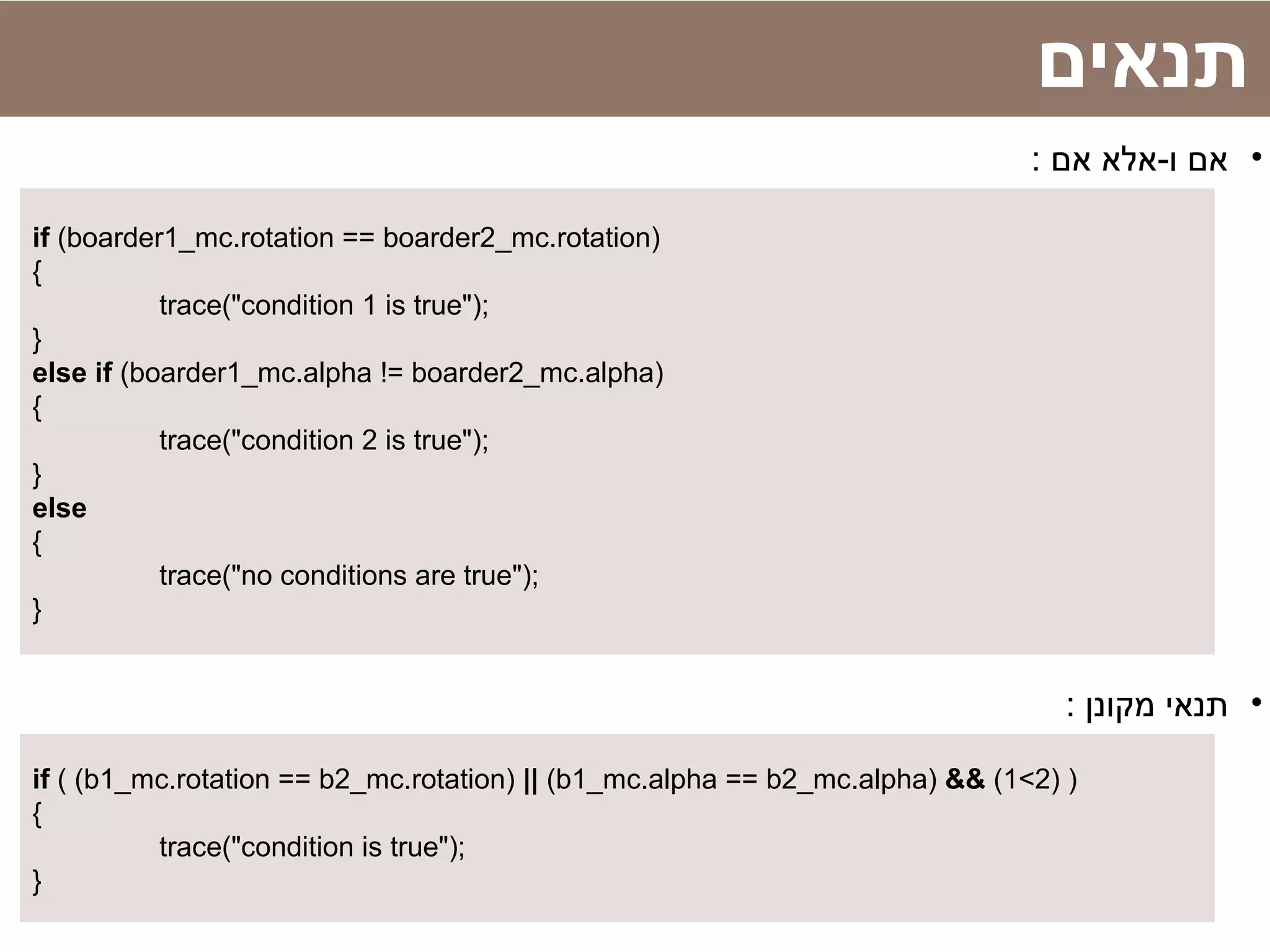 ‫תנאים‬
•: ‫אם‬ ‫ו-אלא‬ ‫אם‬
if (boarder1_mc.rotation == boarder2_mc.rotation)
{
trace("condition 1 is true");
}
else if (boarder1_mc.alpha != boarder2_mc.alpha)
{
trace("condition 2 is true");
}
else
{
trace("no conditions are true");
}
•: ‫מקונן‬ ‫תנאי‬
if ( (b1_mc.rotation == b2_mc.rotation) || (b1_mc.alpha == b2_mc.alpha) && (1<2) )
{
trace("condition is true");
}
 