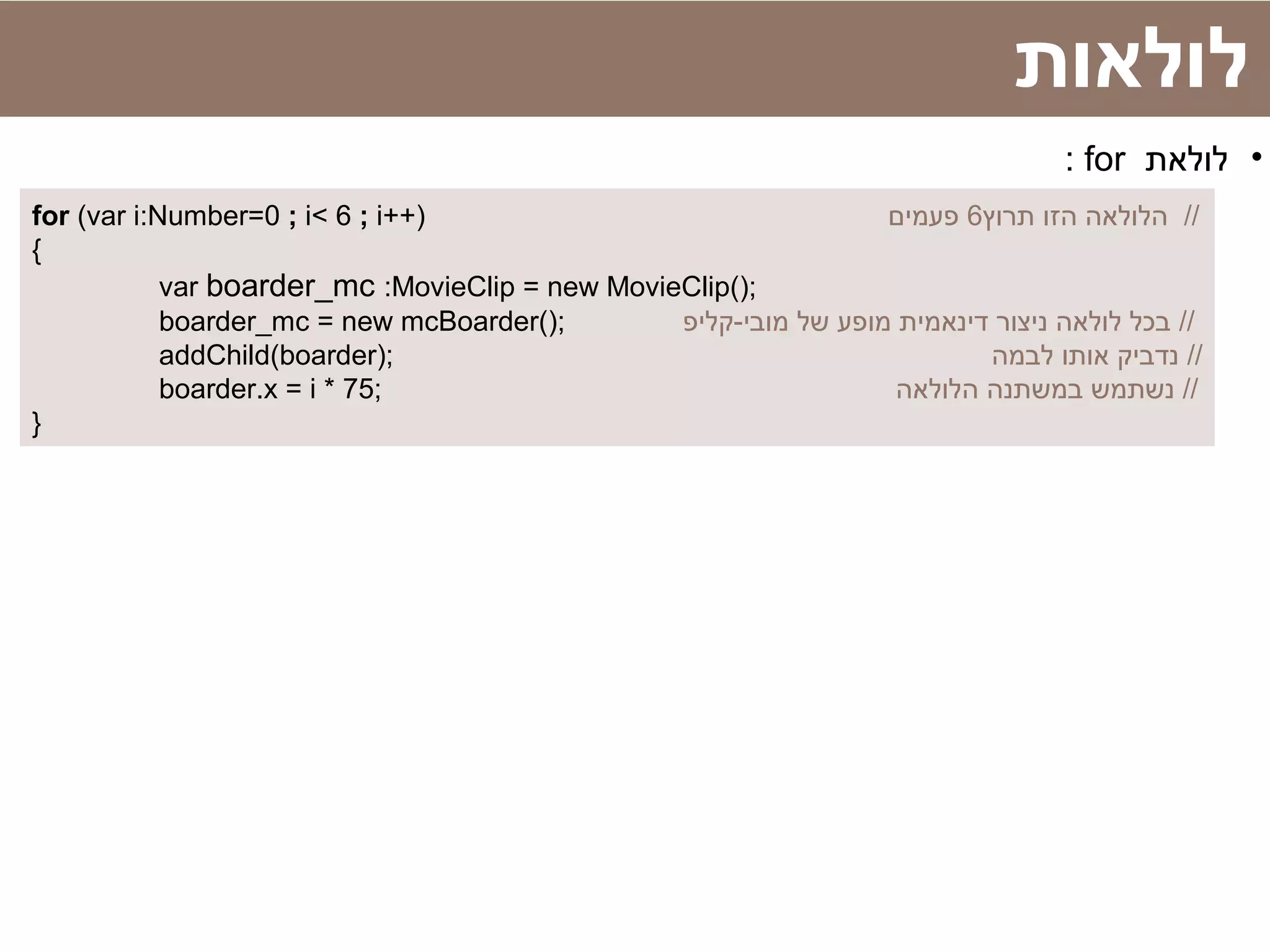 ‫לולאות‬
•‫לולאת‬for:
for (var i:Number=0 ; i< 6 ; i++) ‫תרוץ‬ ‫הזו‬ ‫הלולאה‬6‫פעמים‬ //
{
var boarder_mc :MovieClip = new MovieClip();
boarder_mc = new mcBoarder(); ‫מובי-קליפ‬ ‫של‬ ‫מופע‬ ‫דינאמית‬ ‫ניצור‬ ‫לולאה‬ ‫בכל‬ //
addChild(boarder); ‫לבמה‬ ‫אותו‬ ‫נדביק‬ //
boarder.x = i * 75; ‫הלולאה‬ ‫במשתנה‬ ‫נשתמש‬ //
}
 