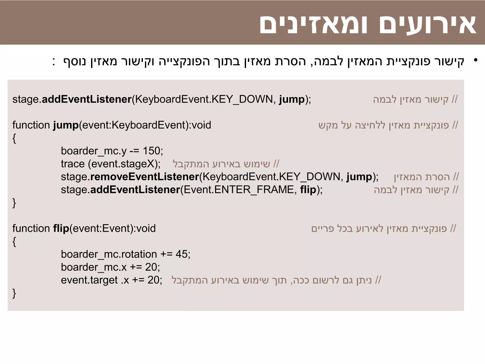 stage.addEventListener(KeyboardEvent.KEY_DOWN, jump); ‫לבמה‬ ‫מאזין‬ ‫קישור‬ //
function jump(event:KeyboardEvent):void ‫מקש‬ ‫על‬ ‫ללחיצה‬ ‫מאזין‬ ‫פונקציית‬ //
{
boarder_mc.y -= 150;
trace (event.stageX); ‫המתקבל‬ ‫באירוע‬ ‫שימוש‬ //
stage.removeEventListener(KeyboardEvent.KEY_DOWN, jump); ‫המאזין‬ ‫הסרת‬ //
stage.addEventListener(Event.ENTER_FRAME, flip); ‫לבמה‬ ‫מאזין‬ ‫קישור‬ //
}
function flip(event:Event):void ‫פריים‬ ‫בכל‬ ‫לאירוע‬ ‫מאזין‬ ‫פונקציית‬ //
{
boarder_mc.rotation += 45;
boarder_mc.x += 20;
event.target .x += 20; ‫המתקבל‬ ‫באירוע‬ ‫שימוש‬ ‫תוך‬ ,‫ככה‬ ‫לרשום‬ ‫גם‬ ‫ניתן‬ //
}
‫ומאזינים‬ ‫אירועים‬
•: ‫נוסף‬ ‫מאזין‬ ‫וקישור‬ ‫הפונקצייה‬ ‫בתוך‬ ‫מאזין‬ ‫הסרת‬ ,‫לבמה‬ ‫המאזין‬ ‫פונקציית‬ ‫קישור‬
 