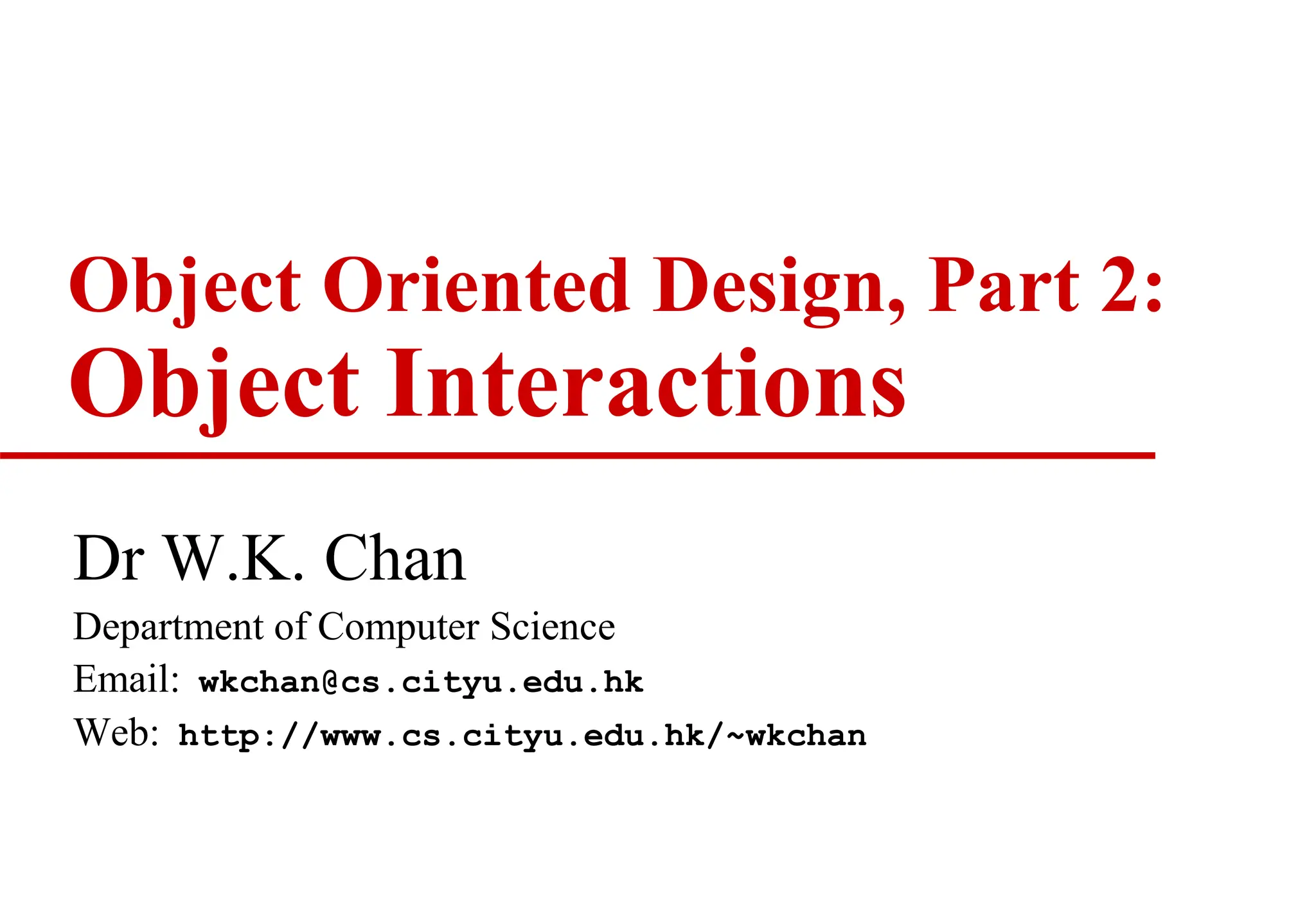 Object Oriented Design, Part 2:
Object Interactions
Dr W.K. Chan
Department of Computer Science
Email: wkchan@cs.cityu.edu.hk
Web: http://www.cs.cityu.edu.hk/~wkchan
 