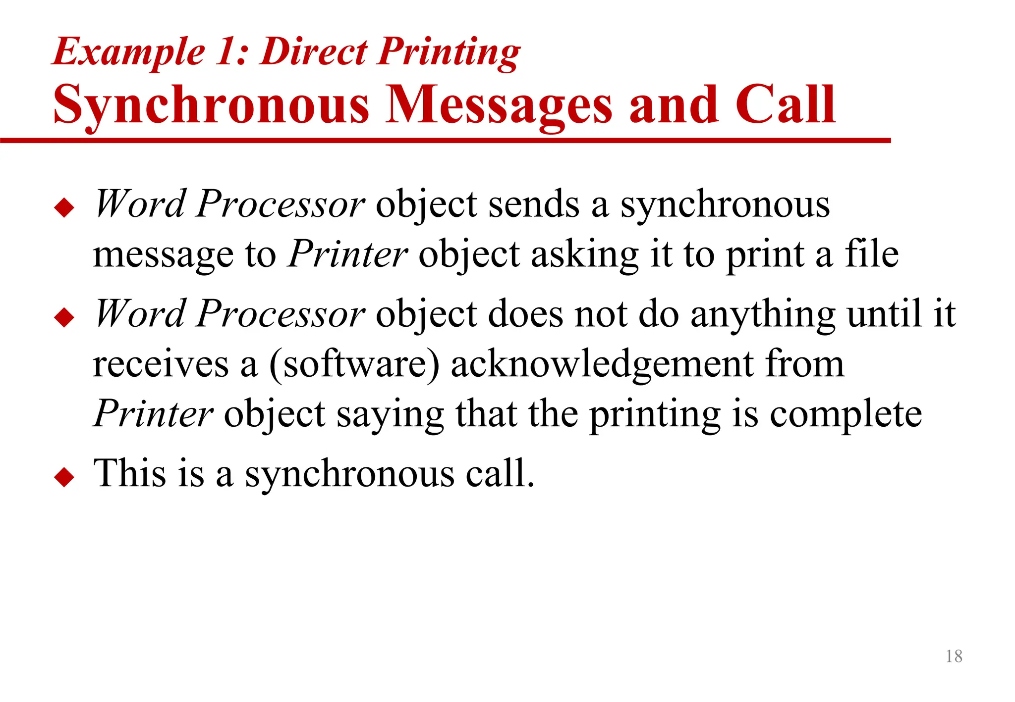 18
Example 1: Direct Printing
Synchronous Messages and Call
 Word Processor object sends a synchronous
message to Printer object asking it to print a file
 Word Processor object does not do anything until it
receives a (software) acknowledgement from
Printer object saying that the printing is complete
 This is a synchronous call.
 