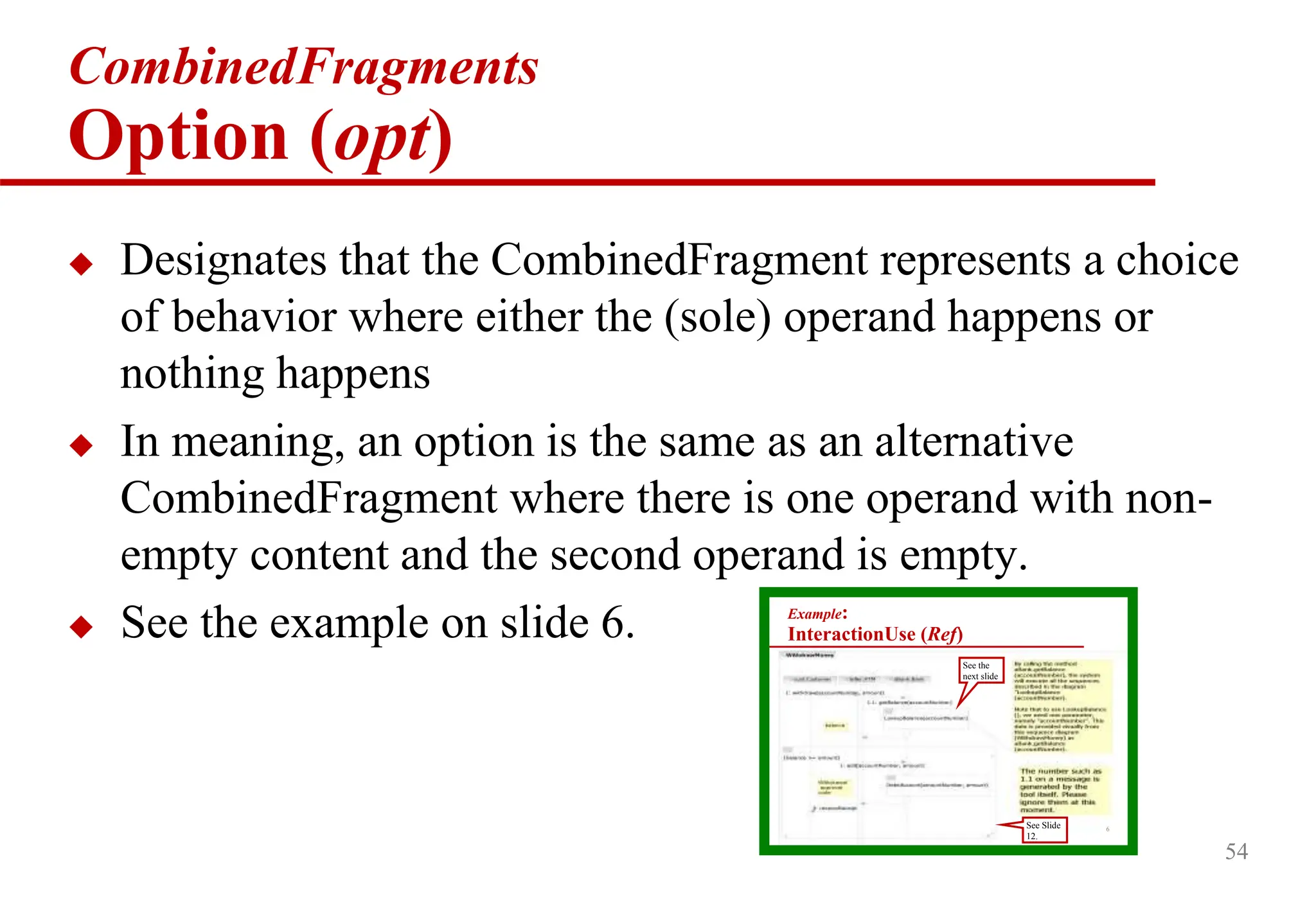 54
CombinedFragments
Option (opt)
 Designates that the CombinedFragment represents a choice
of behavior where either the (sole) operand happens or
nothing happens
 In meaning, an option is the same as an alternative
CombinedFragment where there is one operand with non-
empty content and the second operand is empty.
 See the example on slide 6. Example:
InteractionUse (Ref)
See the
next slide
6
See Slide
12.
 