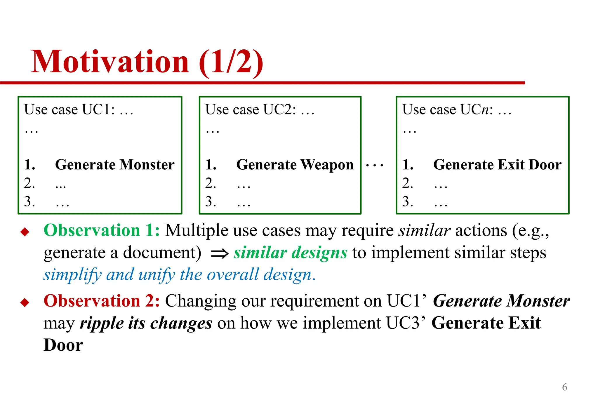 Motivation (1/2)
 Observation 1: Multiple use cases may require similar actions (e.g.,
generate a document)  similar designs to implement similar steps
simplify and unify the overall design.
 Observation 2: Changing our requirement on UC1’ Generate Monster
may ripple its changes on how we implement UC3’ Generate Exit
Door
6
Use case UC1: …
…
1. Generate Monster
2. ...
3. …
Use case UC2: …
…
1. Generate Weapon
2. …
3. …
Use case UCn: …
…
1. Generate Exit Door
2. …
3. …
…
 
