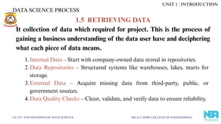 DATA SCIENCE PROCESS
CS 3351 FOUNDATIONS OF DATA SCIENCE DR.G.U.POPE COLLEGE OF ENGINEERING
1.5 RETRIEVING DATA
It collection of data which required for project. This is the process of
gaining a business understanding of the data user have and deciphering
what each piece of data means.
1.Internal Data – Start with company-owned data stored in repositories.
2.Data Repositories – Structured systems like warehouses, lakes, marts for
storage.
3.External Data – Acquire missing data from third-party, public, or
government sources.
4.Data Quality Checks – Clean, validate, and verify data to ensure reliability.
UNIT 1 : INTRODUCTION
 