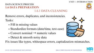 Remove errors, duplicates, and inconsistencies.
Tasks:
Fill in missing values
Standardize formats (date/time, text case)
Convert nominal →numeric values
Detect & smooth noisy data
Fix issues like typos, whitespace errors, capitalization mismatches.
DATA SCIENCE PROCESS
CS 3351 FOUNDATIONS OF DATA SCIENCE DR.G.U.POPE COLLEGE OF ENGINEERING
1.6 DATA PREPARATION
1.6.1 DATA CLEANING
UNIT 1 : INTRODUCTION
 