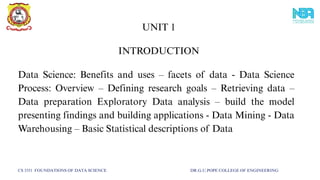 Data Science: Benefits and uses – facets of data - Data Science
Process: Overview – Defining research goals – Retrieving data –
Data preparation Exploratory Data analysis – build the model
presenting findings and building applications - Data Mining - Data
Warehousing – Basic Statistical descriptions of Data
INTRODUCTION
UNIT 1
CS 3351 FOUNDATIONS OF DATA SCIENCE DR.G.U.POPE COLLEGE OF ENGINEERING
 