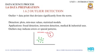 DATA SCIENCE PROCESS
CS 3351 FOUNDATIONS OF DATA SCIENCE DR.G.U.POPE COLLEGE OF ENGINEERING
1.6 DATA PREPARATION
1.6.2 OUTLIER DETECTION
Outlier = data point that deviates significantly from the norm.
Detection: plots, min-max values, statistical models.
Applications: fraud detection, intrusion detection, medical & industrial uses.
Outliers may indicate errors or special patterns.
UNIT 1 : INTRODUCTION
 