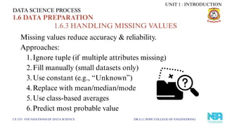 Missing values reduce accuracy & reliability.
Approaches:
1.Ignore tuple (if multiple attributes missing)
2.Fill manually (small datasets only)
3.Use constant (e.g., “Unknown”)
4.Replace with mean/median/mode
5.Use class-based averages
6.Predict most probable value
DATA SCIENCE PROCESS
CS 3351 FOUNDATIONS OF DATA SCIENCE DR.G.U.POPE COLLEGE OF ENGINEERING
1.6 DATA PREPARATION
1.6.3 HANDLING MISSING VALUES
UNIT 1 : INTRODUCTION
 