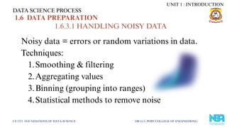 DATA SCIENCE PROCESS
CS 3351 FOUNDATIONS OF DATA SCIENCE DR.G.U.POPE COLLEGE OF ENGINEERING
1.6 DATA PREPARATION
1.6.3.1 HANDLING NOISY DATA
Noisy data = errors or random variations in data.
Techniques:
1.Smoothing & filtering
2.Aggregating values
3.Binning (grouping into ranges)
4.Statistical methods to remove noise
UNIT 1 : INTRODUCTION
 