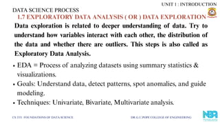 DATA SCIENCE PROCESS
CS 3351 FOUNDATIONS OF DATA SCIENCE DR.G.U.POPE COLLEGE OF ENGINEERING
1.7 EXPLORATORY DATA ANALYSIS ( OR ) DATA EXPLORATION
Data exploration is related to deeper understanding of data. Try to
understand how variables interact with each other, the distribution of
the data and whether there are outliers. This steps is also called as
Exploratory Data Analysis.
EDA = Process of analyzing datasets using summary statistics &
visualizations.
Goals: Understand data, detect patterns, spot anomalies, and guide
modeling.
Techniques: Univariate, Bivariate, Multivariate analysis.
UNIT 1 : INTRODUCTION
 