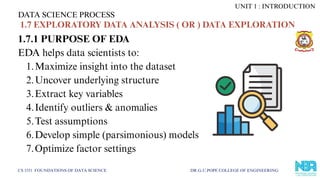 1.7.1 PURPOSE OF EDA
EDA helps data scientists to:
1.Maximize insight into the dataset
2.Uncover underlying structure
3.Extract key variables
4.Identify outliers & anomalies
5.Test assumptions
6.Develop simple (parsimonious) models
7.Optimize factor settings
DATA SCIENCE PROCESS
CS 3351 FOUNDATIONS OF DATA SCIENCE DR.G.U.POPE COLLEGE OF ENGINEERING
1.7 EXPLORATORY DATA ANALYSIS ( OR ) DATA EXPLORATION
UNIT 1 : INTRODUCTION
 