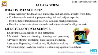 1.1 DATA SCIENCE
CS 3351 FOUNDATIONS OF DATA SCIENCE DR.G.U.POPE COLLEGE OF ENGINEERING
WHAT IS DATA SCIENCE?
Interdisciplinary field to extract knowledge and actionable insights from data.
Combines math, statistics, programming, AI, and subject expertise.
Predicts future trends using historical data and machine learning.
Used for business decisions, research, and automation of intelligence tasks.
LIFE CYCLE OF DATA SCIENCE
1.Capture: Data acquisition and extraction.
2.Maintain: Data warehousing, cleansing, and processing.
3.Process: Mining, clustering, classification, modeling.
4.Analyze: Reporting, visualization, BI, decision making.
5.Communicate: Predictive analysis, text mining, qualitative analysis.
UNIT 1 : INTRODUCTION
 