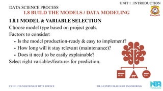 1.8.1 MODEL & VARIABLE SELECTION
Choose model type based on project goals.
Factors to consider:
Is the model production-ready & easy to implement?
How long will it stay relevant (maintenance)?
Does it need to be easily explainable?
Select right variables/features for prediction.
DATA SCIENCE PROCESS
CS 3351 FOUNDATIONS OF DATA SCIENCE DR.G.U.POPE COLLEGE OF ENGINEERING
1.8 BUILD THE MODELS / DATA MODELING
UNIT 1 : INTRODUCTION
 