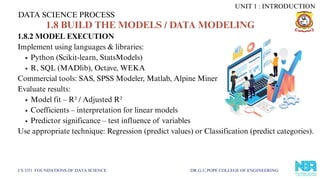1.8.2 MODEL EXECUTION
Implement using languages & libraries:
Python (Scikit-learn, StatsModels)
R, SQL (MADlib), Octave, WEKA
Commercial tools: SAS, SPSS Modeler, Matlab, Alpine Miner
Evaluate results:
Model fit – R² / Adjusted R²
Coefficients – interpretation for linear models
Predictor significance – test influence of variables
Use appropriate technique: Regression (predict values) or Classification (predict categories).
DATA SCIENCE PROCESS
CS 3351 FOUNDATIONS OF DATA SCIENCE DR.G.U.POPE COLLEGE OF ENGINEERING
UNIT 1 : INTRODUCTION
1.8 BUILD THE MODELS / DATA MODELING
 